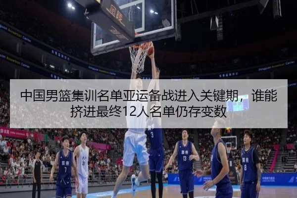 中国男篮集训名单亚运备战进入关键期，谁能挤进最终12人名单仍存变数